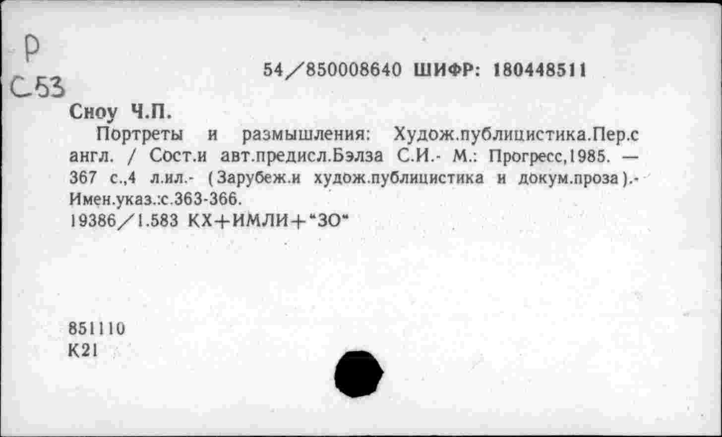 ﻿54/850008640 ШИФР: 180448511
Р
С53
Сноу Ч.П.
Портреты и размышления: Худож. публицистика. Пер.с англ. / Сост.и авт.предисл.Бэлза С.И.- М.: Прогресс, 1985. — 367 с.,4 л.ил.- (Зарубеж.и худож.публицистика и докум.проза Имен.указ.х.363-366.
19386/1.583 КХ+ИМЛИ + “ЗО“
851110
К21